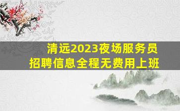 清远2023夜场服务员招聘信息全程无费用上班